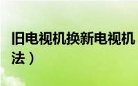 旧电视机换新电视机（电视机以旧换新回收方法）
