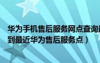 华为手机售后服务网点查询最近位置（华为手机怎么快速找到最近华为售后服务点）