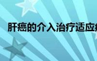 肝癌的介入治疗适应症（肝癌的介入治疗）