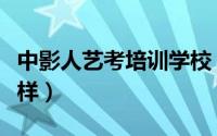 中影人艺考培训学校（中影人艺考培训的怎么样）