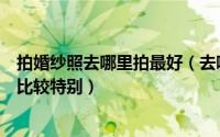 拍婚纱照去哪里拍最好（去哪拍婚纱照比较好去哪拍婚纱照比较特别）