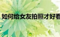 如何给女友拍照才好看（如何给女友买礼物）