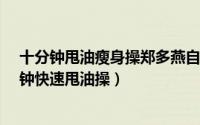 十分钟甩油瘦身操郑多燕自然（郑多燕减肥操练视频 10分钟快速甩油操）