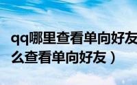 qq哪里查看单向好友（qq单向好友查询qq怎么查看单向好友）