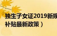 独生子女证2019新规定补贴（2019独生子女补贴最新政策）