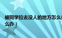 被同学拉去没人的地方怎么办啊（被同学拉去没人的地方怎么办）