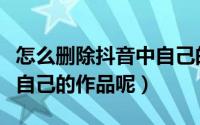 怎么删除抖音中自己的作品（怎样删除抖音里自己的作品呢）