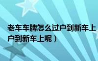 老车车牌怎么过户到新车上（新车使用旧车牌旧车牌如何过户到新车上呢）