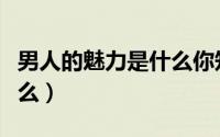 男人的魅力是什么你知道吗（男人的魅力是什么）