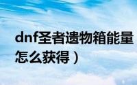 dnf圣者遗物箱能量（dnf能源中心圣物碎片怎么获得）