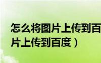 怎么将图片上传到百度图片（如何将图片/照片上传到百度）