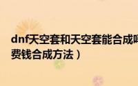 dnf天空套和天空套能合成吗（dnf平民天空套合成技巧-不费钱合成方法）