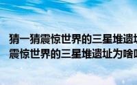 猜一猜震惊世界的三星堆遗址,为啥叫三星（蚂蚁庄园猜一猜震惊世界的三星堆遗址为啥叫三星）