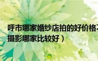 呼市哪家婚纱店拍的好价格不贵（呼市婚纱摄影哪家好婚纱摄影哪家比较好）