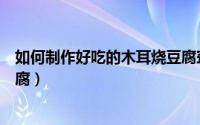 如何制作好吃的木耳烧豆腐窍门（如何制作好吃的木耳烧豆腐）