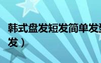 韩式盘发短发简单发型教程（简单韩式卷发盘发）
