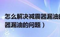 怎么解决减震器漏油的问题呢（怎么解决减震器漏油的问题）