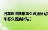 旧车置换新车怎么置换补贴对旧车有什么影响（旧车置换新车怎么置换补贴）