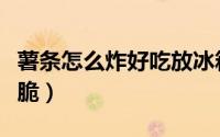 薯条怎么炸好吃放冰箱冻（薯条怎么炸好吃又脆）