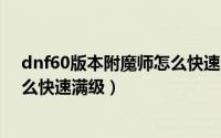 dnf60版本附魔师怎么快速满级（dnf100级版本附魔师怎么快速满级）