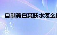 自制美白爽肤水怎么做（自制美白爽肤水）