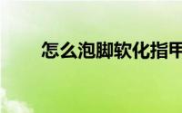 怎么泡脚软化指甲（怎么泡脚最好）