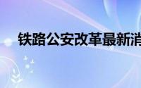 铁路公安改革最新消息（铁路公安改革）