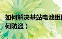 如何解决基站电池组防盗问题（基站蓄电池如何防盗）