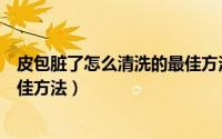 皮包脏了怎么清洗的最佳方法视频（皮包脏了怎么清洗的最佳方法）