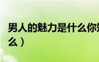 男人的魅力是什么你知道吗（男人的魅力是什么）