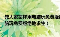 教大家怎样用电脑玩免费版绝地求生游戏（教大家怎样用电脑玩免费版绝地求生）