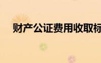 财产公证费用收取标准（财产公证费用）