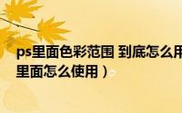 ps里面色彩范围 到底怎么用（PS里面色彩范围在哪个工具里面怎么使用）