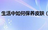生活中如何保养皮肤（如何养护健康的皮肤）