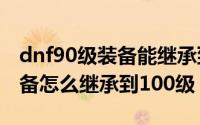 dnf90级装备能继承到100级吗（dnf85级装备怎么继承到100级）