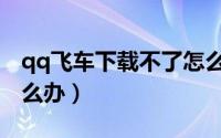 qq飞车下载不了怎么办（qq飞车下载不了怎么办）