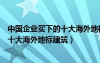 中国企业买下的十大海外地标建筑有哪些（中国企业买下的十大海外地标建筑）