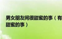 男女朋友间很甜蜜的事（有哪些跟男/女朋友恋爱时有什么甜蜜的事）