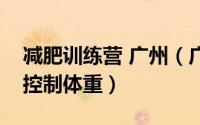 减肥训练营 广州（广州减肥训练营教您如何控制体重）