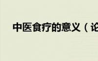 中医食疗的意义（论中医食疗的重要性）