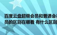百度云盘超级会员和普通会员的区别（百度云会员与超级会员的区别在哪看 有什么区别）