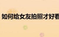 如何给女友拍照才好看（如何给女友买礼物）
