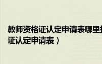 教师资格证认定申请表哪里打印（如何下载和打印教师资格证认定申请表）