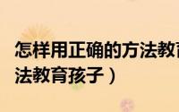 怎样用正确的方法教育孩子（怎样用正确的方法教育孩子）