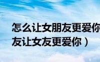 怎么让女朋友更爱你（18个步骤轻松搞定女友让女友更爱你）