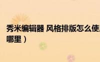 秀米编辑器 风格排版怎么使用（秀米编辑器免费风格排版在哪里）