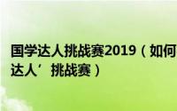 国学达人挑战赛2019（如何参加中华学子青春国学荟‘国学达人’挑战赛）