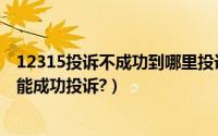 12315投诉不成功到哪里投诉?（12315投诉有用吗?怎样才能成功投诉?）