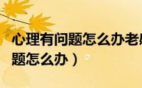 心理有问题怎么办老感觉自己有病（心理有问题怎么办）