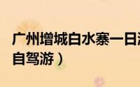 广州增城白水寨一日游（广州增城白水寨一日自驾游）